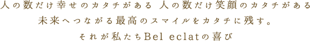 人の数だけ幸せのカタチがある 人の数だけ笑顔のカタチがある 未来へつながる最高のスマイルをカタチに残す。それが私たちBel eclatの喜び