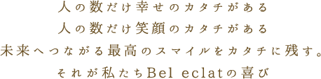 人の数だけ幸せのカタチがある 人の数だけ笑顔のカタチがある 未来へつながる最高のスマイルをカタチに残す。それが私たちBel eclatの喜び